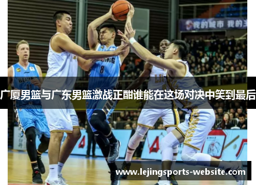广厦男篮与广东男篮激战正酣谁能在这场对决中笑到最后